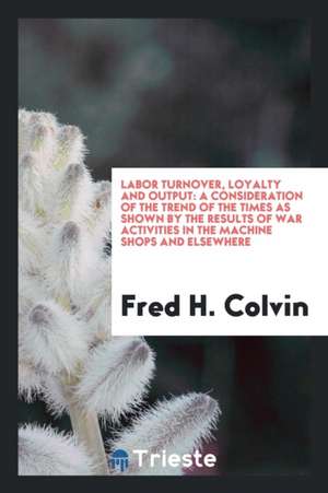 Labor Turnover, Loyalty and Output: A Consideration of the Trend of the Times as Shown by the Results of War Activities in the Machine Shops and Elsew de Fred H. Colvin