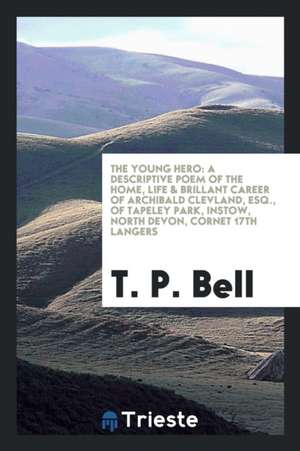 The Young Hero: A Descriptive Poem of the Home, Life & Brillant Career of Archibald Clevland, Esq., of Tapeley Park, Instow, North Dev de T. P. Bell