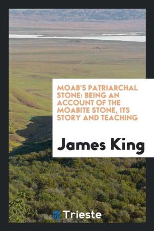 Moab's Patriarchal Stone: Being an Account of the Moabite Stone, Its Story and Teaching de James King