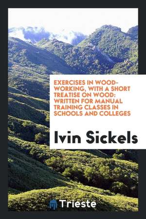 Exercises in Wood-Working, with a Short Treatise on Wood: Written for Manual Training Classes in ... de Ivin Sickels