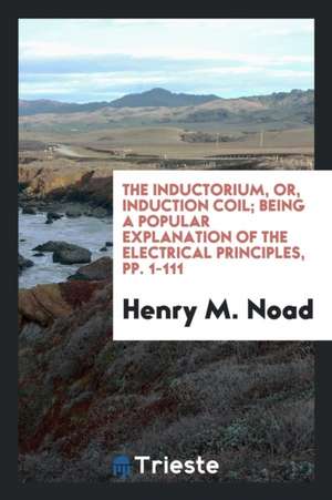 The Inductorium, Or, Induction Coil; Being a Popular Explanation of the Electrical Principles, Pp. 1-111 de Henry M. Noad