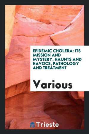 Epidemic Cholera: Its Mission and Mystery, Haunts and Havocs, Pathology and Treatment de Various