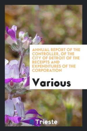 Annual Report of the Controller, of the City of Detroit of the Receipts and Expenditures of the Corporation de Various