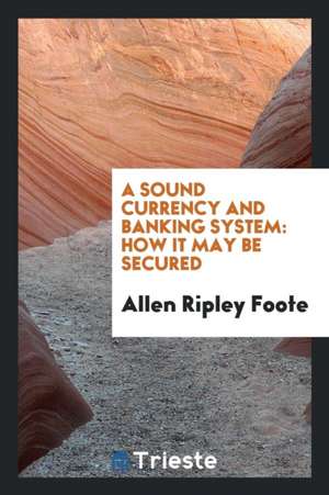 A Sound Currency and Banking System: How It May Be Secured de Allen Ripley Foote