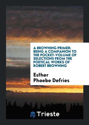 A Browning Primer: Being a Companion to the Pocket-Volume of Selections from the Poetical Works of Robert Browning de Esther Phoebe Defries