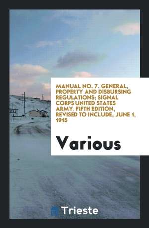 Manual No. 7. General, Property and Disbursing Regulations; Signal Corps United States Army, Fifth Edition, Revised to Include, June 1, 1915 de Various