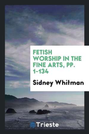 Fetish Worship in the Fine Arts, Pp. 1-134 de Sidney Whitman