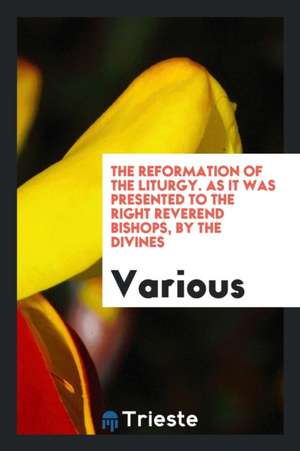 The Reformation of the Liturgy. as It Was Presented to the Right Reverend Bishops, by the Divines de Various