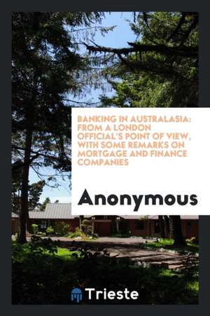 Banking in Australasia: From a London Official's Point of View, with Some Remarks on Mortgage and Finance Companies de Anonymous