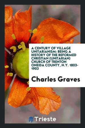 A Century of Village Unitarianism: Being a History of the Reformed Christian (Unitarian) Church of Trenton Oneida County, N.Y. 1803-1903 de Charles Graves