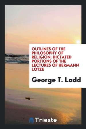 Outlines of the Philosophy of Religion: Dictated Portions of the Lectures of Hermann Lotze de George T. Ladd