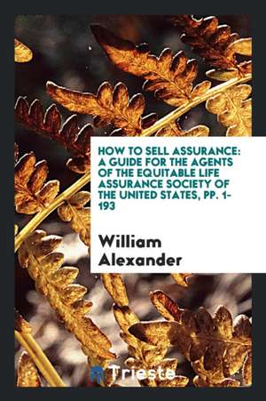 How to Sell Assurance: A Guide for the Agents of the Equitable Life Assurance Society of the United States, Pp. 1-193 de William Alexander