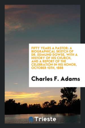 Fifty Years a Pastor: A Biographical Sketch of Dr. Edmund Dowse, with a History of His Church, and a Report of the Celebration in His Honor, de Charles F. Adams