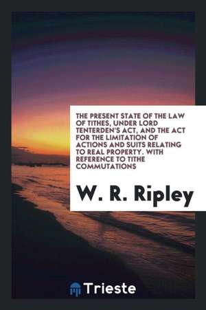 The Present State of the Law of Tithes, Under Lord Tenterden's Act, and the ACT for the Limitation of Actions and Suits Relating to Real Property. wit de W. R. Ripley