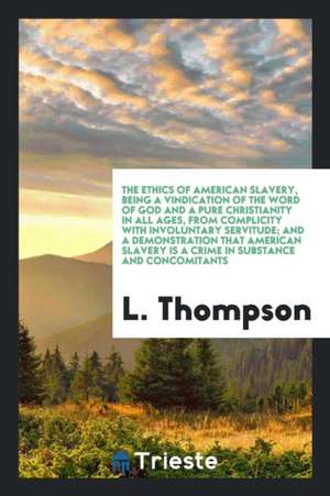 The Ethics of American Slavery, Being a Vindication of the Word of God and a Pure Christianity in All Ages, from Complicity with Involuntary Servitude de L. Thompson