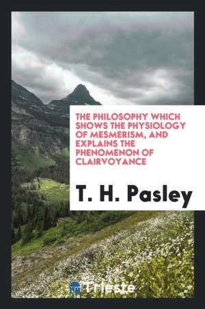 The Philosophy Which Shows the Physiology of Mesmerism, and Explains the Phenomenon of Clairvoyance de T. H. Pasley