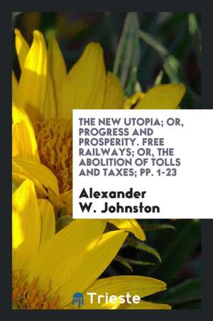 The New Utopia; Or, Progress and Prosperity. Free Railways; Or, the Abolition of Tolls and Taxes; Pp. 1-23 de Alexander W. Johnston