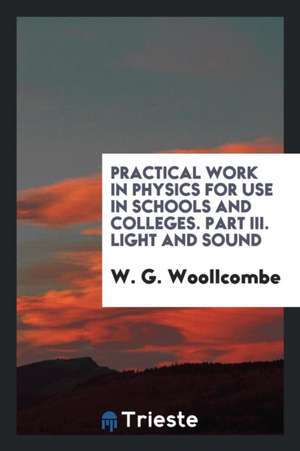 Practical Work in Physics for Use in Schools and Colleges. Part III. Light and Sound de W. G. Woollcombe