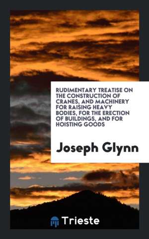 Rudimentary Treatise on the Construction of Cranes, and Machinery for Raising Heavy Bodies, for the Erection of Buildings, and for Hoisting Goods de Joseph Glynn