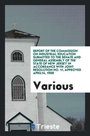 Report of the Commission on Industrial Education Submitted to the Senate and General Assembly of the State of New Jersey in Accordance with Joint Reso de Various