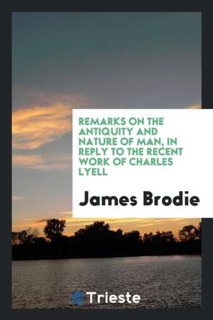 Remarks on the Antiquity and Nature of Man: In Reply to the Recent Work of Charles Lyell de James Brodie