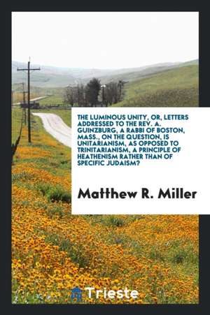 The Luminous Unity, Or, Letters Addressed to the Rev. A. Guinzburg, a Rabbi of Boston, Mass., on the Question, Is Unitarianism, as Opposed to Trinitar de Matthew R. Miller