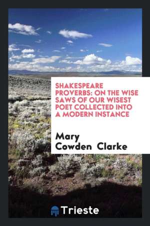 Shakespeare Proverbs: On the Wise Saws of Our Wisest Poet Collected Into a Modern Instance de Mary Cowden Clarke