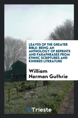 Leaves of the Greater Bible: Being an Anthology of Reprints and Paraphrases from Ethnic Scriptures and Kindred Literature de William Norman Guthrie