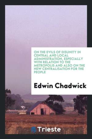 On the Evils of Disunity in Central and Local Administration, Especially with Relation to the Metropolis and Also on the New Centralisation for the Pe de Edwin Chadwick