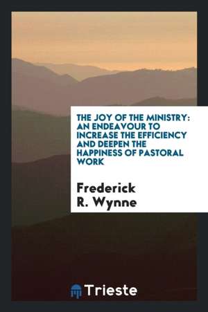 The Joy of the Ministry: An Endeavour to Increase the Efficiency and Deepen the Happiness of Pastoral Work de Frederick R. Wynne