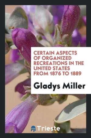 Certain Aspects of Organized Recreations in the United States from 1876 to 1889 de Gladys Miller