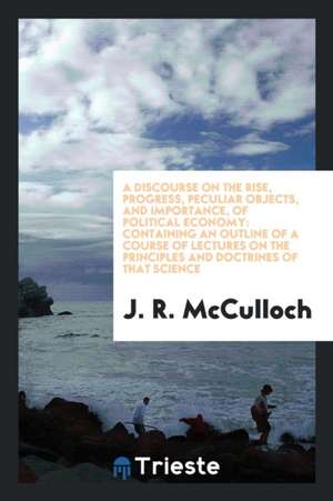 A Discourse on the Rise, Progress, Peculiar Objects, and Importance, of Political Economy: Containing an Outline of a Course of Lectures on the Princi de J. R. Mcculloch