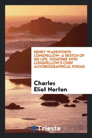 Henry Wadsworth Longfellow: A Sketch of His Life, Together with Longfellow's Chief Autobiographical Poems de Charles Eliot Norton