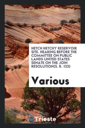 Hetch Hetchy Reservoir Site. Hearing Before the Committee on Public Lands United States Senate on the Join Resolution(s. R. 123) de Various