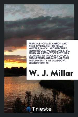 Principles of Mechanics, and Their Application to Prime Movers, Naval Architecture, Iron Bridges, Water Supply, &c. Being an Abstract of Lectures Deli de W. J. Millar