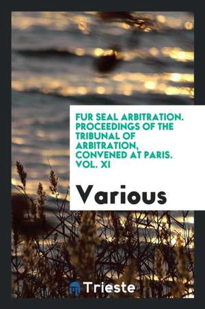 Fur Seal Arbitration. Proceedings of the Tribunal of Arbitration, Convened at Paris. Vol. XI de Various