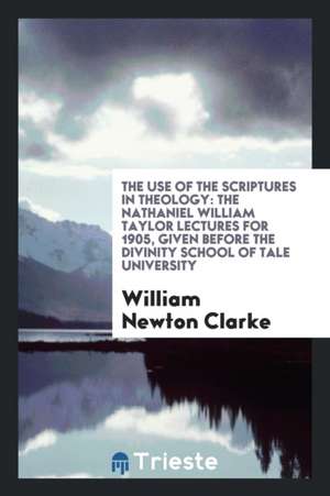 The Use of the Scriptures in Theology: The Nathaniel William Taylor Lectures for 1905, Given Before the Divinity School of Tale University de William Newton Clarke