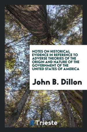 Notes on Historical Evidence in Reference to Adverse Theories of the Origin and Nature of the Government of the United States of America de John B. Dillon