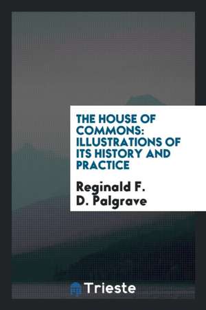 The House of Commons: Illustrations of Its History and Practice. a Course of Three Lectures ... de Reginald F. D. Palgrave