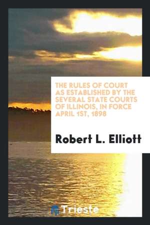 The Rules of Court as Established by the Several State Courts of Illinois, in Force April 1st, 1898 de Robert L. Elliott