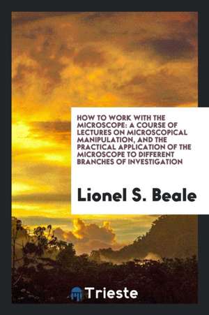 How to Work with the Microscope: A Course of Lectures on Microscopical Manipulation, and the ... de Lionel S. Beale