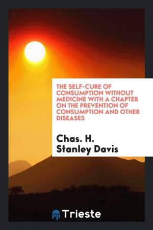 The Self-Cure of Consumption Without Medicine with a Chapter on the Prevention of Consumption and Other Diseases de Chas H. Stanley Davis