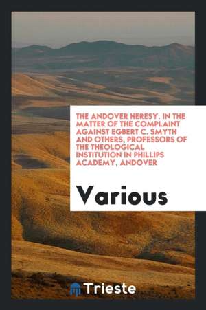 The Andover Heresy. in the Matter of the Complaint Against Egbert C. Smyth and Others, Professors of the Theological Institution in Phillips Academy, de Various