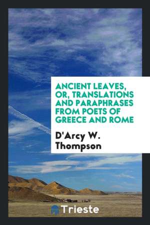 Ancient Leaves, Or, Translations and Paraphrases from Poets of Greece and Rome de D'Arcy W. Thompson