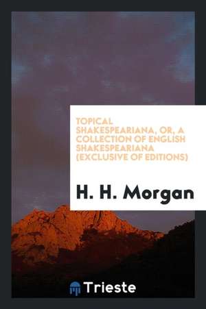 Topical Shakespeariana, Or, a Collection of English Shakespeariana (Exclusive of Editions) de H. H. Morgan