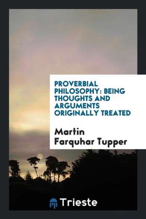 Proverbial Philosophy: Being Thoughts and Arguments Originally Treated de Martin Farquhar Tupper