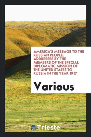 America's Message to the Russian People: Addresses by the Members of the Special Diplomatic Mission of the United States to Russia in the Year 1917 de Various