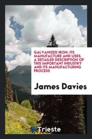 Galvanized Iron: Its Manufacture and Uses. a Detailed Description of This Important Industry and Its Manufacturing Process de James Davies