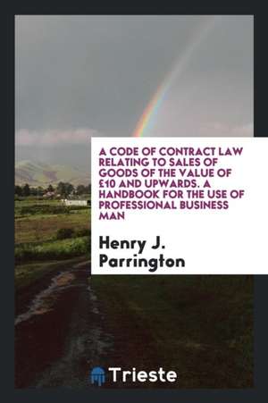 A Code of Contract Law Relating to Sales of Goods of the Value of £10 and Upwards. a Handbook for the Use of Professional Business Man de Henry J. Parrington