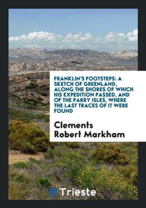 Franklin's Footsteps: A Sketch of Greenland, Along the Shores of Which His Expedition Passed, and of the Parry Isles, Where the Last Traces de Clements Robert Markham